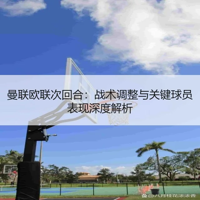 曼联欧联次回合:战术调整与关键球员表现深度解析